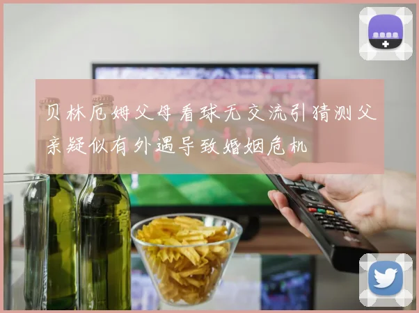 贝林厄姆父母看球无交流引猜测父亲疑似有外遇导致婚姻危机