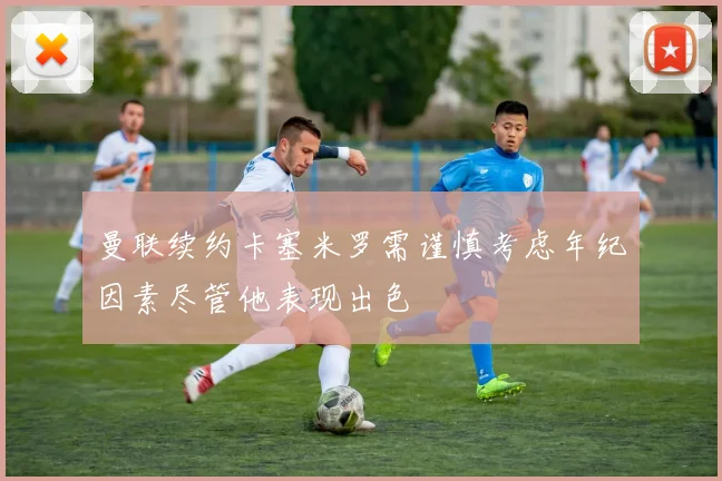 曼联续约卡塞米罗需谨慎考虑年纪因素尽管他表现出色