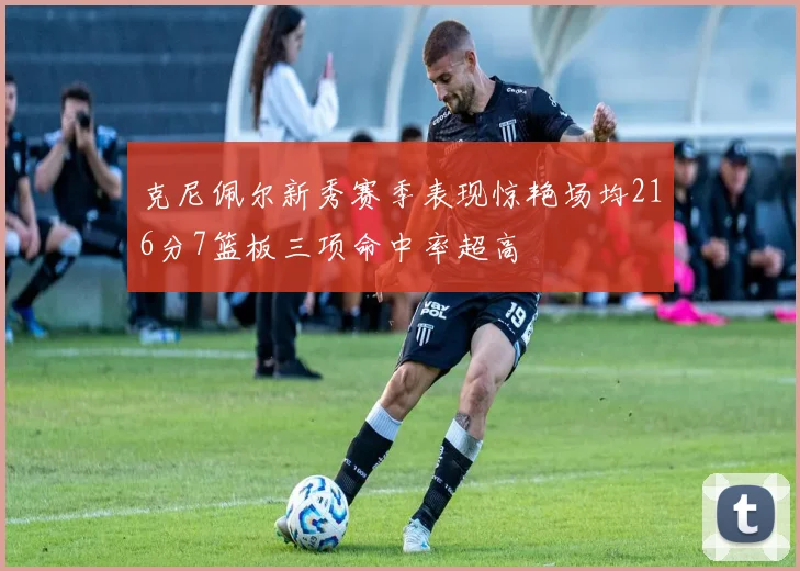 克尼佩尔新秀赛季表现惊艳场均216分7篮板三项命中率超高