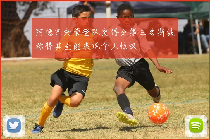 阿德巴约荣登队史得分第三名斯波称赞其全能表现令人惊叹