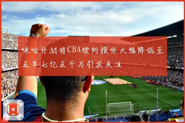 咪咕计划将CBA续约报价大幅降低至五年七亿五千万引发关注