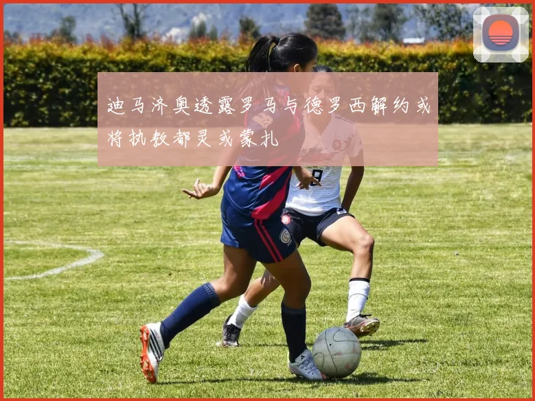 迪马济奥透露罗马与德罗西解约或将执教都灵或蒙扎