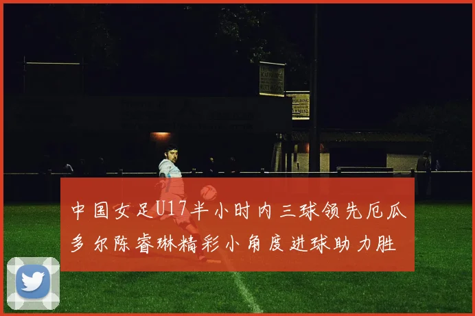中国女足U17半小时内三球领先厄瓜多尔陈睿琳精彩小角度进球助力胜利