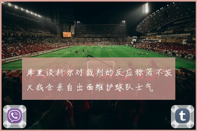 库里谈科尔对裁判的反应称若不发火我会亲自出面维护球队士气