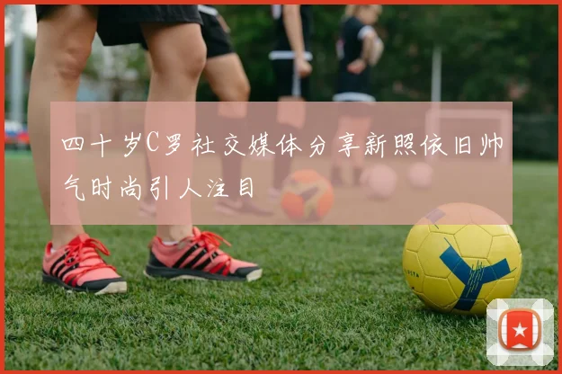 四十岁C罗社交媒体分享新照依旧帅气时尚引人注目