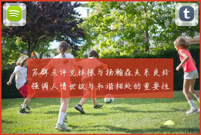 苏群点评克林根与杨瀚森关系良好强调人情世故与和谐相处的重要性
