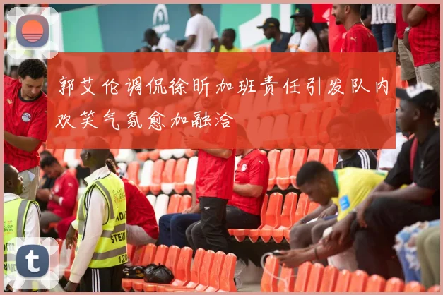 郭艾伦调侃徐昕加班责任引发队内欢笑气氛愈加融洽
