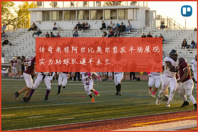 传奇老将阿尔比奥尔首发半场展现实力助球队逼平米兰