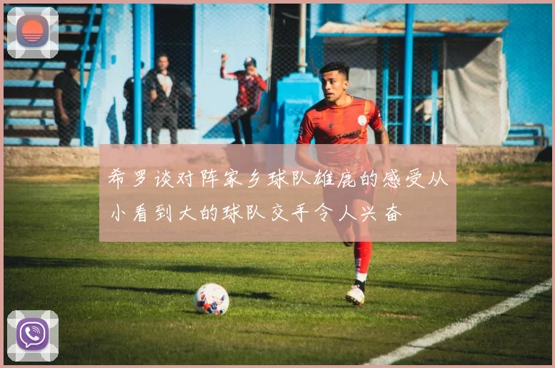 希罗谈对阵家乡球队雄鹿的感受从小看到大的球队交手令人兴奋
