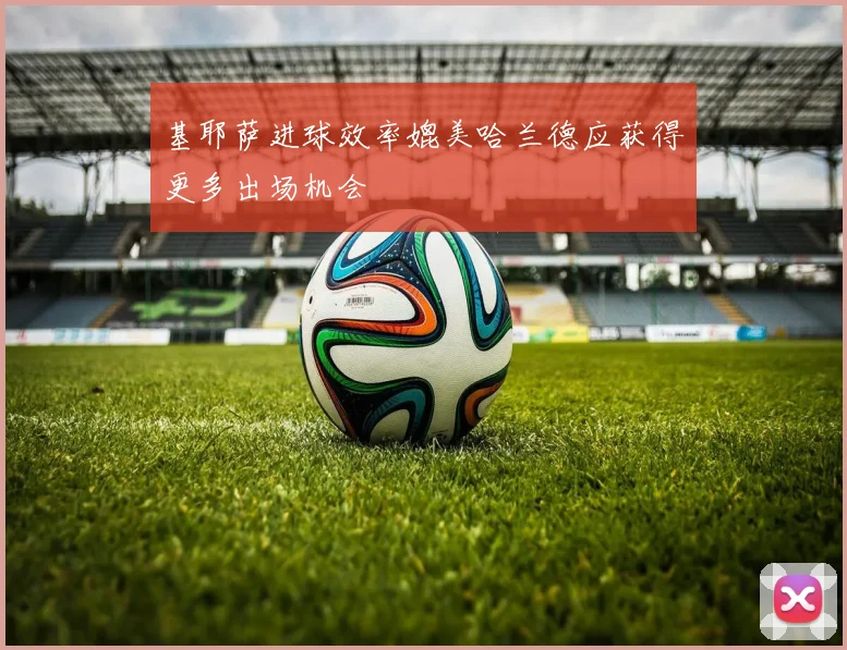 基耶萨进球效率媲美哈兰德应获得更多出场机会