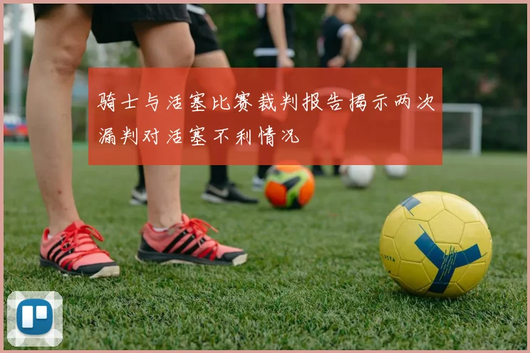 骑士与活塞比赛裁判报告揭示两次漏判对活塞不利情况