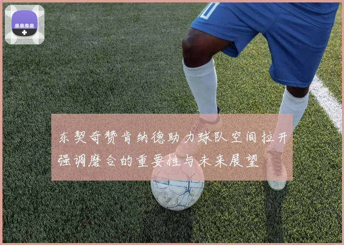 东契奇赞肯纳德助力球队空间拉开强调磨合的重要性与未来展望