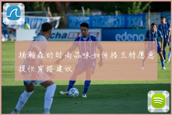 杨瀚森的时尚品味如何格兰特愿意提供穿搭建议