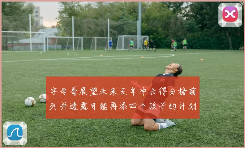 字母哥展望未来五年冲击得分榜前列并透露可能再添四个孩子的计划