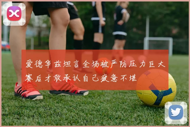 爱德华兹坦言全场被严防压力巨大赛后才敢承认自己疲惫不堪