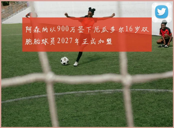 阿森纳以900万签下厄瓜多尔16岁双胞胎球员2027年正式加盟