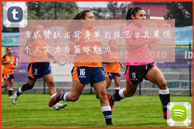 马威赞狄龙背身单打技艺非凡展现个人实力与篮球魅力