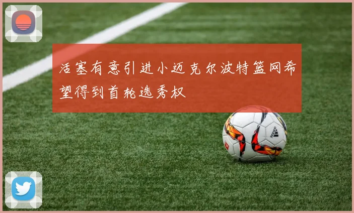活塞有意引进小迈克尔波特篮网希望得到首轮选秀权