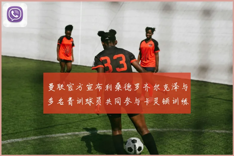 曼联官方宣布利桑德罗齐尔克泽与多名青训球员共同参与卡灵顿训练