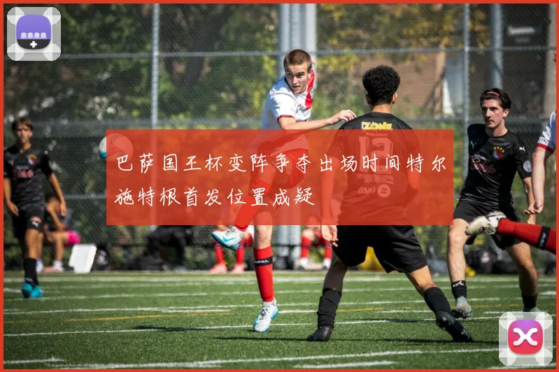 巴萨国王杯变阵争夺出场时间特尔施特根首发位置成疑