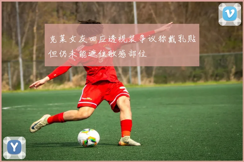 克莱女友回应透视装争议称戴乳贴但仍未能遮住敏感部位