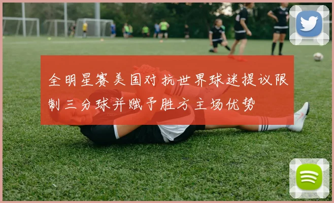 全明星赛美国对抗世界球迷提议限制三分球并赋予胜方主场优势