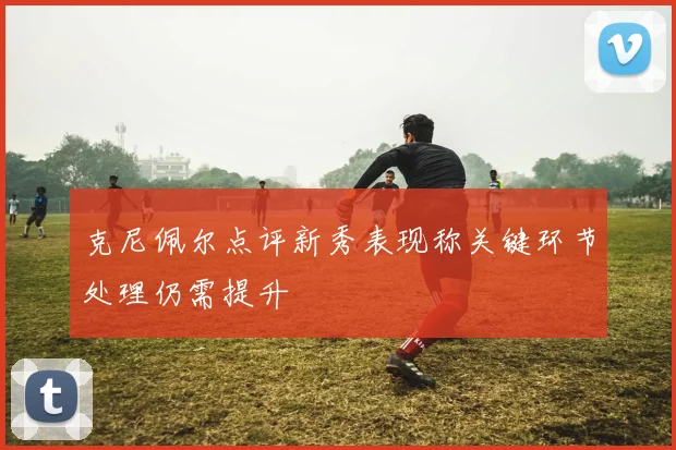 克尼佩尔点评新秀表现称关键环节处理仍需提升