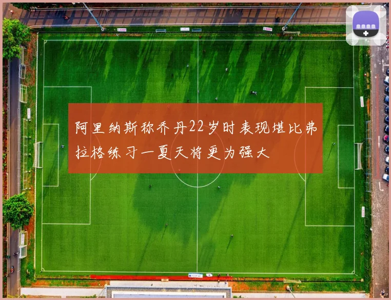 阿里纳斯称乔丹22岁时表现堪比弗拉格练习一夏天将更为强大