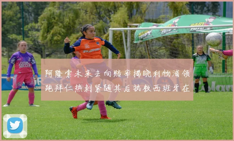 阿隆索未来去向赔率揭晓利物浦领跑拜仁热刺紧随其后执教西班牙在列