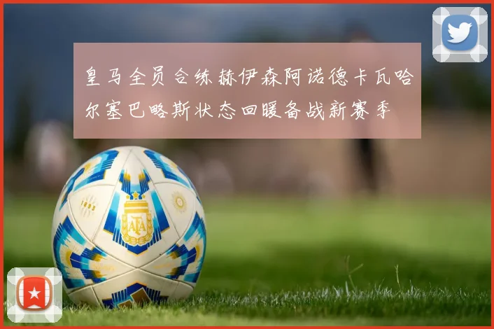 皇马全员合练赫伊森阿诺德卡瓦哈尔塞巴略斯状态回暖备战新赛季