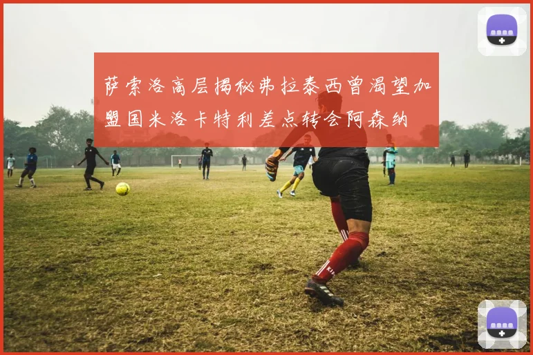 萨索洛高层揭秘弗拉泰西曾渴望加盟国米洛卡特利差点转会阿森纳