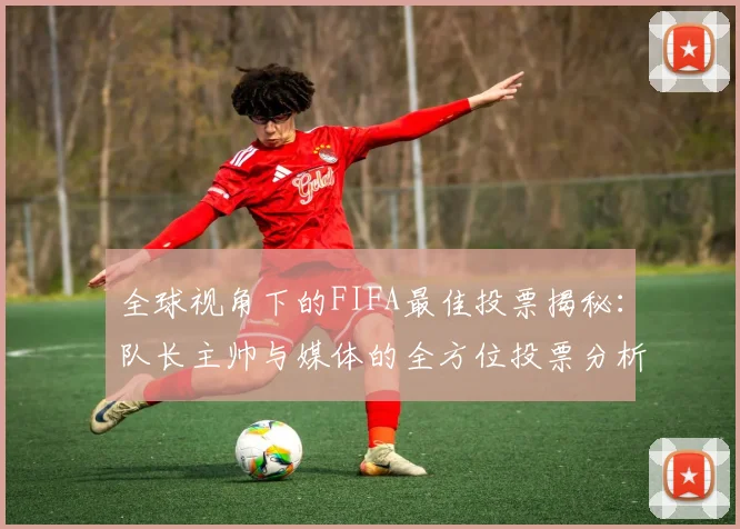 全球视角下的FIFA最佳投票揭秘：队长主帅与媒体的全方位投票分析