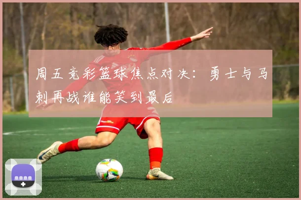 周五竞彩篮球焦点对决：勇士与马刺再战谁能笑到最后