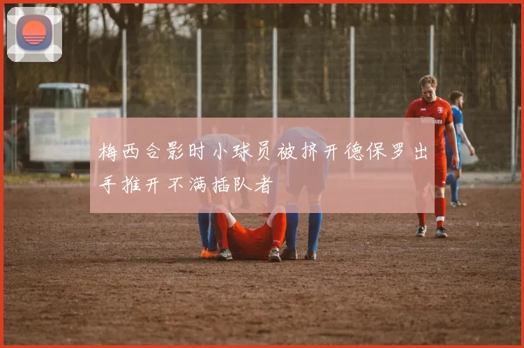 梅西合影时小球员被挤开德保罗出手推开不满插队者