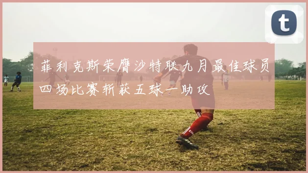 菲利克斯荣膺沙特联九月最佳球员四场比赛斩获五球一助攻