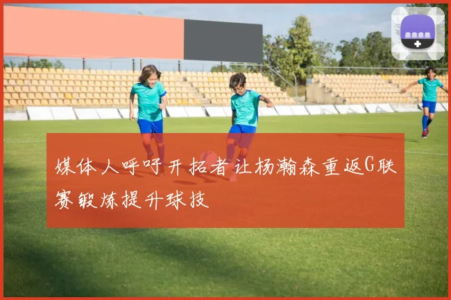 媒体人呼吁开拓者让杨瀚森重返G联赛锻炼提升球技